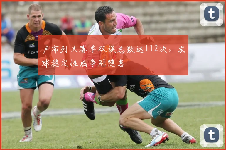 卢布列夫赛季双误总数达112次，发球稳定性成争冠隐患