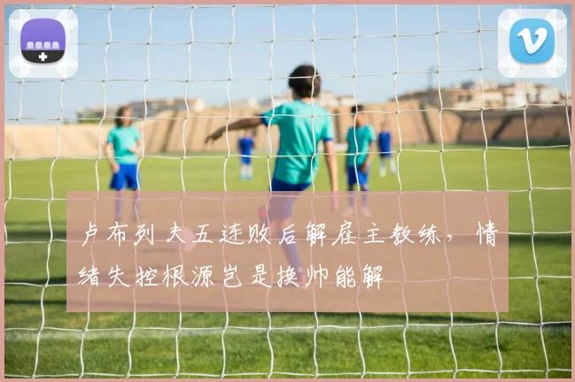 卢布列夫五连败后解雇主教练，情绪失控根源岂是换帅能解