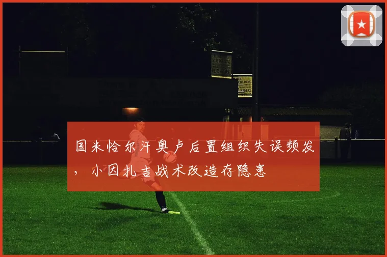 国米恰尔汗奥卢后置组织失误频发，小因扎吉战术改造存隐患