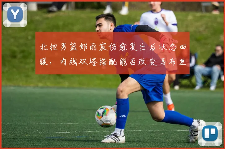 北控男篮邹雨宸伤愈复出后状态回暖，内线双塔搭配能否改变马布里战术？