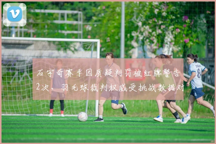 石宇奇赛季因质疑判罚被红牌警告2次，羽毛球裁判权威受挑战数据对比