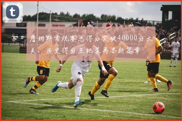 詹姆斯常规赛总得分突破40000分大关，历史得分王纪录再添新篇章